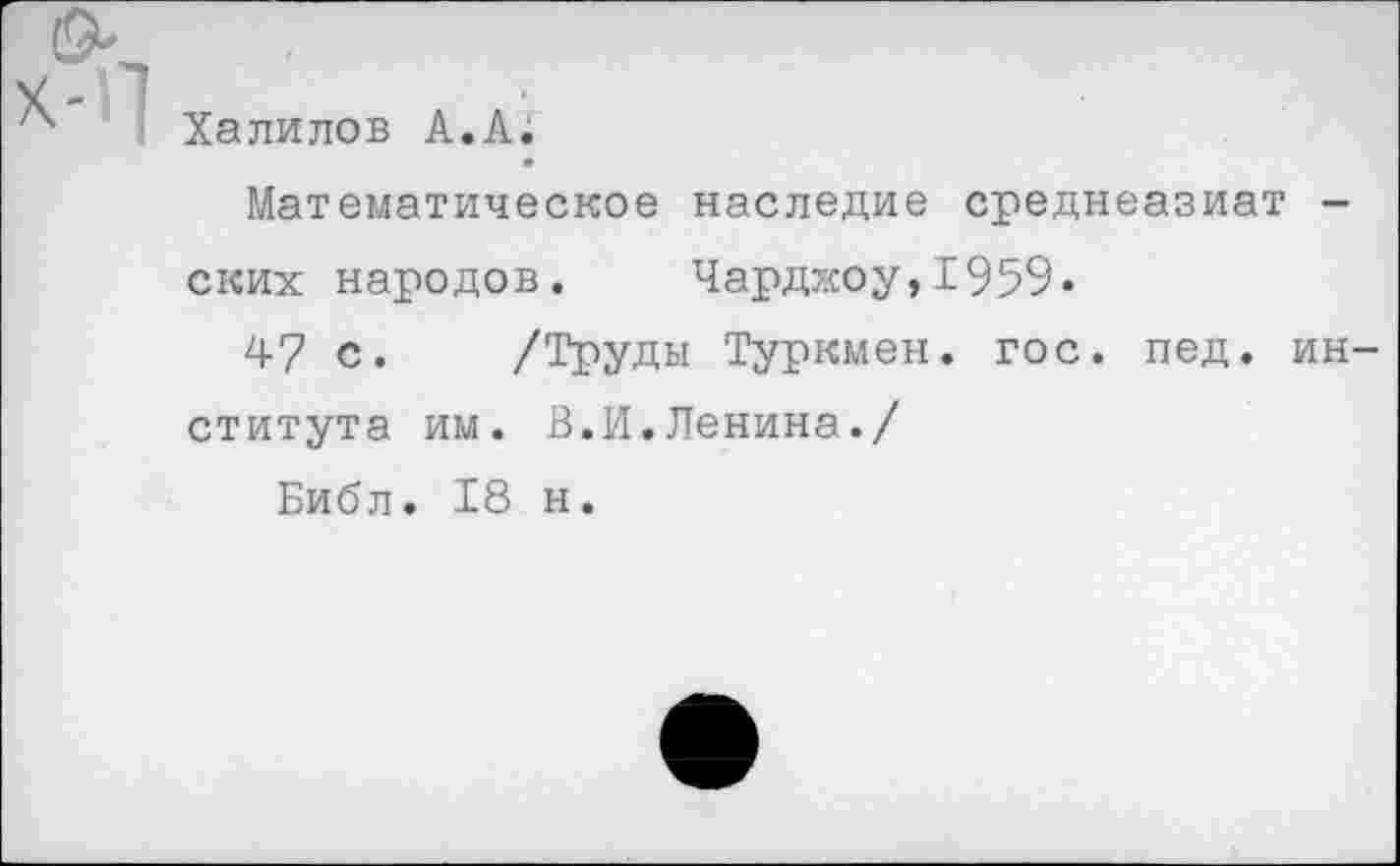 ﻿Халилов А.А.
Математическое наследие среднеазиат -ских народов, Чарджоу,1959.
47 с. /Труды Туркмен, гос. пед. института им. В.И.Ленина./
Библ. 18 н.